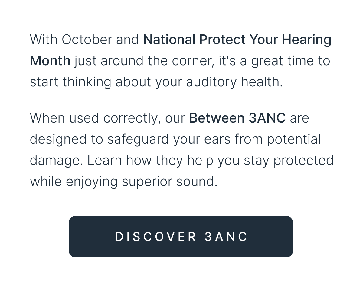 When used correctly, our Between 3ANC are designed to safeguard your ears from potential damage - DISCOVER 3ANC